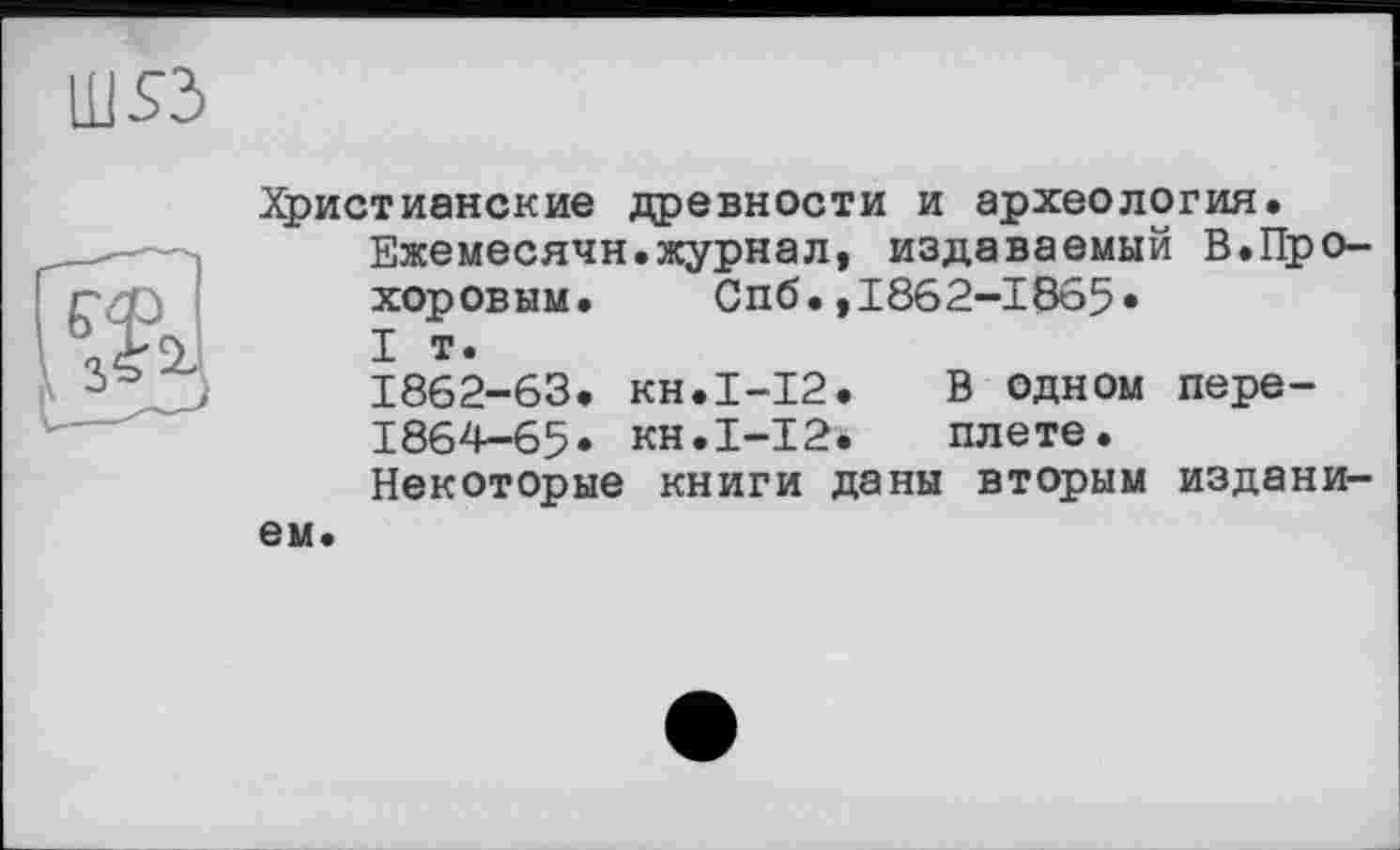 ﻿Христианские древности и археология.
Ежемесячн.журнал, издаваемый В.Прохоровым. Спб.,1862-1865»
I т.
1862-63. кн.1-12.	В одном пере-
1864-65» кн.І-12.	плете.
Некоторые книги даны вторым изданием.